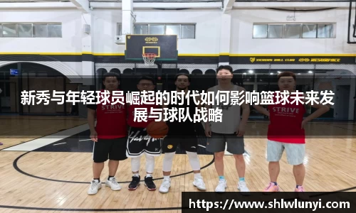 新秀与年轻球员崛起的时代如何影响篮球未来发展与球队战略